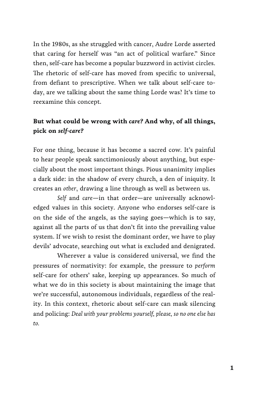 In the 19805, as she struggled with cancer, Audre Lorde asserted that caring for herself was “an act of political warfare” Since then, self-care has become a popular buzzword in activist circles. ‘The rhetoric of self-care has moved from specific to universal, from defiant to prescriptive. When we talk about self-care to- day, are we tallcing about the same thing Lorde was? Its time to reexamine this concept.  But what could be wrong with care? And why, of all things, pick on self-care?  For one thing, because it has become a sacred cow. It’s painful to hear people speak sanctimoniously about anything, but espe- cially about the most important things. Pious unanimity implies a dark side: in the shadow of every church, a den of iniquity. It creates an other, drawing  line through as well as between us  Self and care—in that order—are universally acknowl- edged values in this society. Anyone who endorses self-care is on the side of the angels, s the saying goes—which is to say, against all the parts of us that don’t fit into the prevailing value system. If we wish to resist the dominant order, we have to play. devils’ advocate, searching out what is excluded and denigrated.  Wherever a value is considered universal, we find the pressures of normativity: for example, the pressure to perform self-care for others’ sake, keeping up appearances. So much of ‘what we do in this society is about maintaining the image that ‘we’re successful, autonomous individuals, regardless of the real- ity. In this context, rhetoric about self-care can mask silencing and policing: Deal with your problems yourself, please, so o one ese has [ 